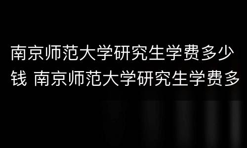 南京师范大学研究生学费多少钱 南京师范大学研究生学费多少钱一年