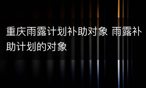 重庆雨露计划补助对象 雨露补助计划的对象