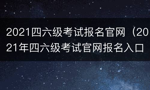 2021四六级考试报名官网（2021年四六级考试官网报名入口）