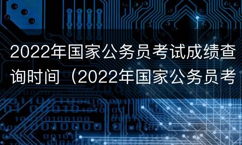2022年国家公务员考试成绩查询时间（2022年国家公务员考试成绩查询时间表）