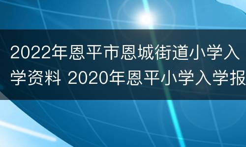 2022年恩平市恩城街道小学入学资料 2020年恩平小学入学报名