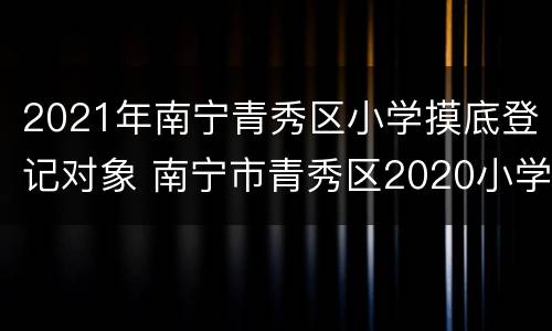 2021年南宁青秀区小学摸底登记对象 南宁市青秀区2020小学摸底报名
