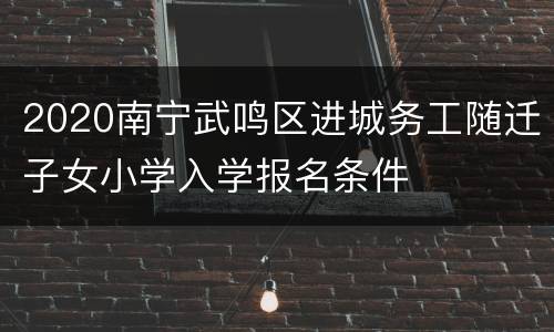 2020南宁武鸣区进城务工随迁子女小学入学报名条件