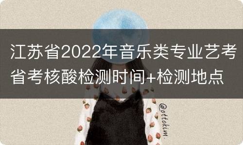 江苏省2022年音乐类专业艺考省考核酸检测时间+检测地点