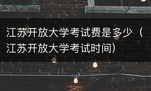 江苏开放大学考试费是多少（江苏开放大学考试时间）