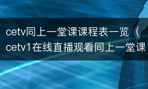 cetv同上一堂课课程表一览（cetv1在线直播观看同上一堂课主题班会）