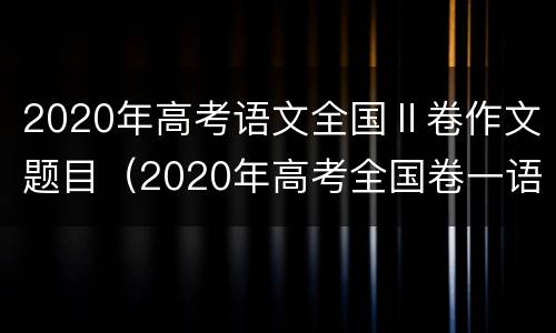 2020年高考语文全国Ⅱ卷作文题目（2020年高考全国卷一语文作文题目）
