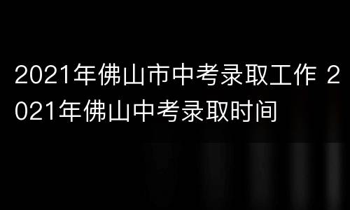 2021年佛山市中考录取工作 2021年佛山中考录取时间