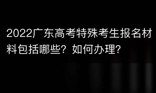 2022广东高考特殊考生报名材料包括哪些？如何办理？