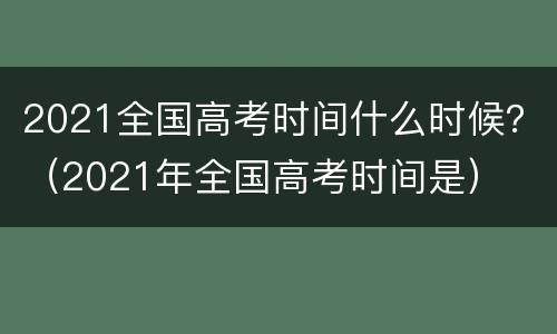 2021全国高考时间什么时候？（2021年全国高考时间是）