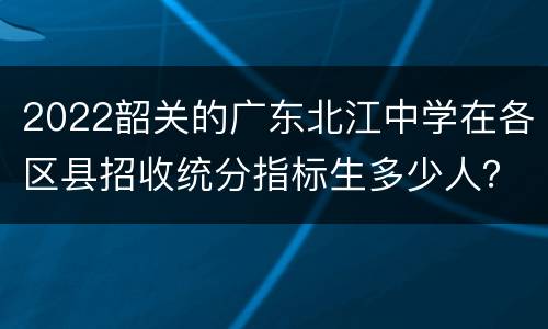 2022韶关的广东北江中学在各区县招收统分指标生多少人？