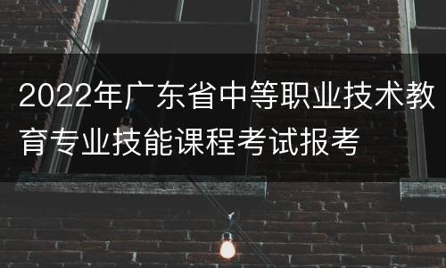 2022年广东省中等职业技术教育专业技能课程考试报考