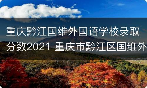 重庆黔江国维外国语学校录取分数2021 重庆市黔江区国维外国语学校录取分数线