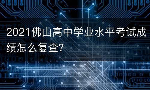 2021佛山高中学业水平考试成绩怎么复查？