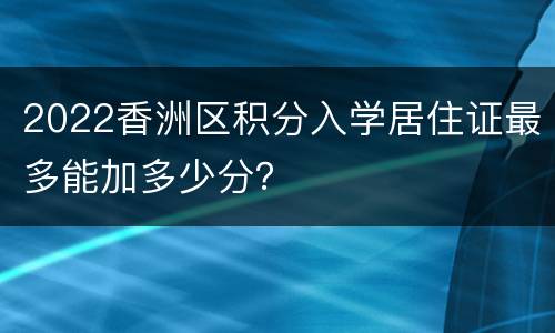 2022香洲区积分入学居住证最多能加多少分？