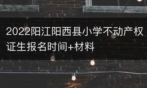 2022阳江阳西县小学不动产权证生报名时间+材料