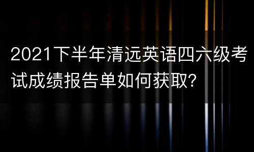 2021下半年清远英语四六级考试成绩报告单如何获取？