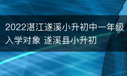 2022湛江遂溪小升初中一年级入学对象 遂溪县小升初