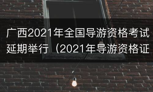 广西2021年全国导游资格考试延期举行（2021年导游资格证报考时间广西）