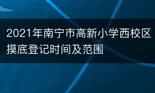 2021年南宁市高新小学西校区摸底登记时间及范围