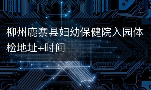 柳州鹿寨县妇幼保健院入园体检地址+时间