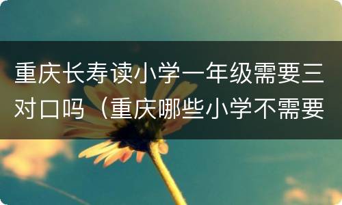 重庆长寿读小学一年级需要三对口吗（重庆哪些小学不需要三对口）