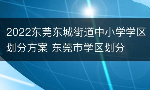 2022东莞东城街道中小学学区划分方案 东莞市学区划分