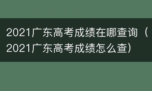 2021广东高考成绩在哪查询（2021广东高考成绩怎么查）