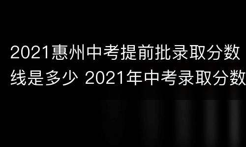 2021惠州中考提前批录取分数线是多少 2021年中考录取分数线什么时候出