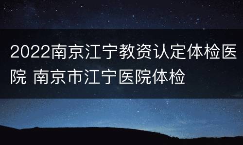 2022南京江宁教资认定体检医院 南京市江宁医院体检