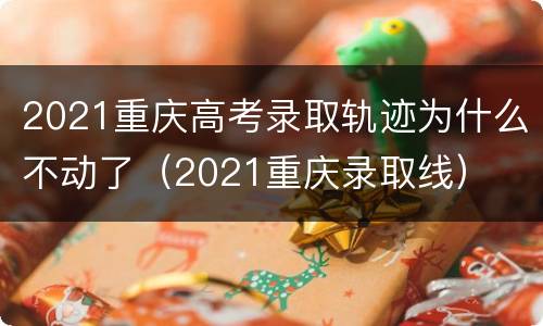 2021重庆高考录取轨迹为什么不动了（2021重庆录取线）