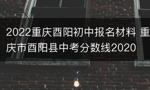 2022重庆酉阳初中报名材料 重庆市酉阳县中考分数线2020