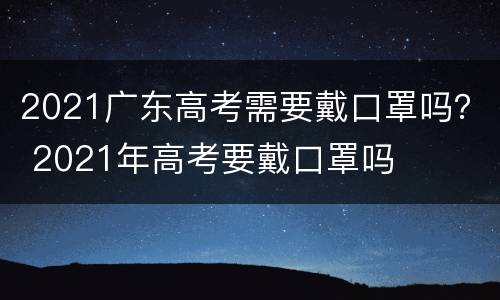 2021广东高考需要戴口罩吗？ 2021年高考要戴口罩吗