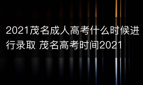 2021茂名成人高考什么时候进行录取 茂名高考时间2021
