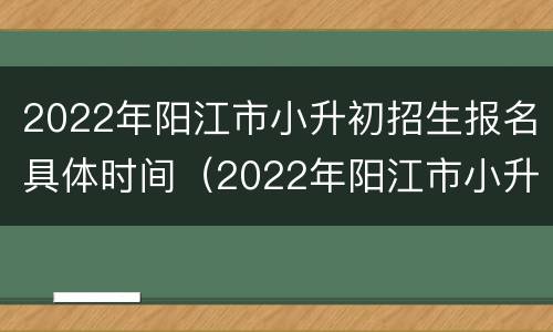 2022年阳江市小升初招生报名具体时间（2022年阳江市小升初招生报名具体时间表）