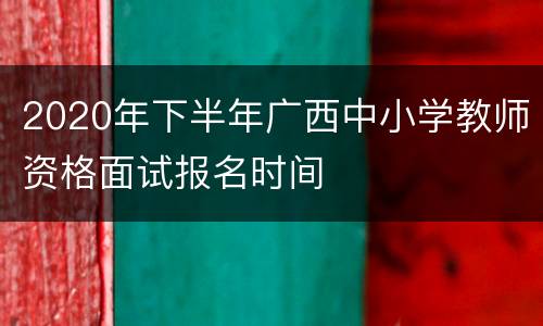 2020年下半年广西中小学教师资格面试报名时间