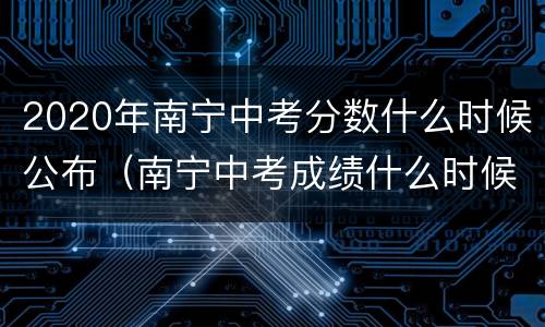 2020年南宁中考分数什么时候公布（南宁中考成绩什么时候出来2020）