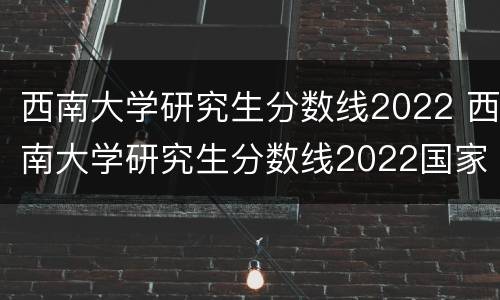 西南大学研究生分数线2022 西南大学研究生分数线2022国家线公布