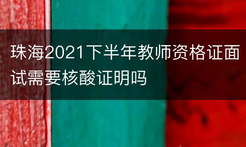 珠海2021下半年教师资格证面试需要核酸证明吗