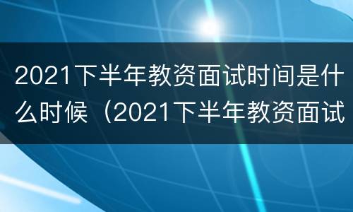 2021下半年教资面试时间是什么时候（2021下半年教资面试时间是什么时候出）