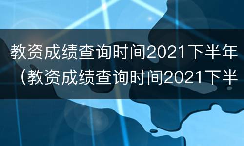 教资成绩查询时间2021下半年（教资成绩查询时间2021下半年安徽）