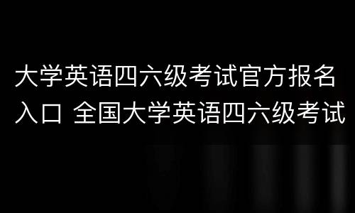 大学英语四六级考试官方报名入口 全国大学英语四六级考试报名网入口
