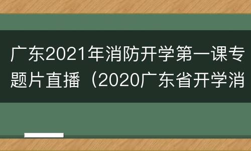 广东2021年消防开学第一课专题片直播（2020广东省开学消防安全第一课视频）