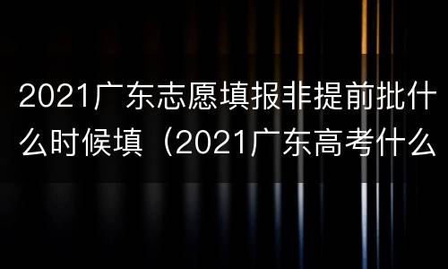 2021广东志愿填报非提前批什么时候填（2021广东高考什么时候填报志愿）