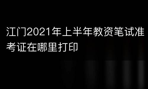 江门2021年上半年教资笔试准考证在哪里打印