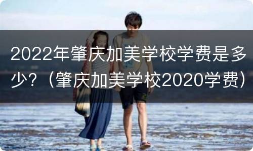 2022年肇庆加美学校学费是多少?（肇庆加美学校2020学费）