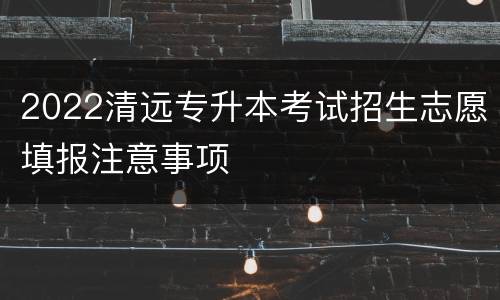 2022清远专升本考试招生志愿填报注意事项