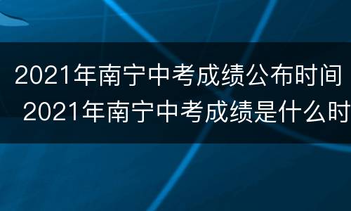 2021年南宁中考成绩公布时间 2021年南宁中考成绩是什么时候