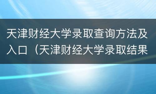 天津财经大学录取查询方法及入口（天津财经大学录取结果查询入口）