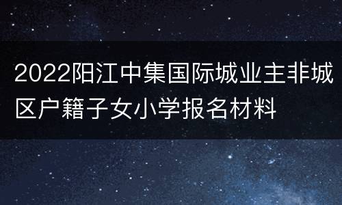 2022阳江中集国际城业主非城区户籍子女小学报名材料